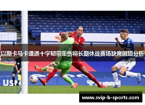 以斯卡马卡遭遇十字韧带重伤将长期休战赛场缺席困境分析