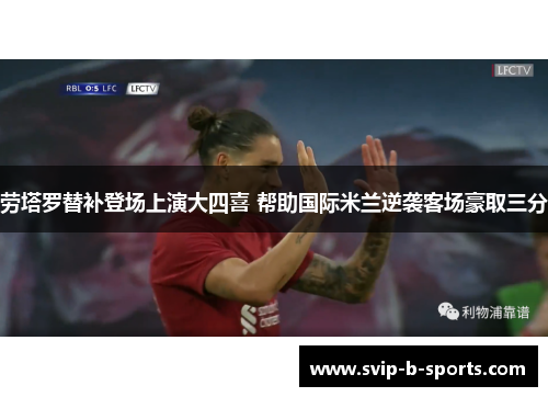 劳塔罗替补登场上演大四喜 帮助国际米兰逆袭客场豪取三分