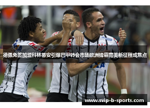 德佩免签加盟科林蒂安引爆巴甲转会市场欧洲锋霸南美新征程成焦点