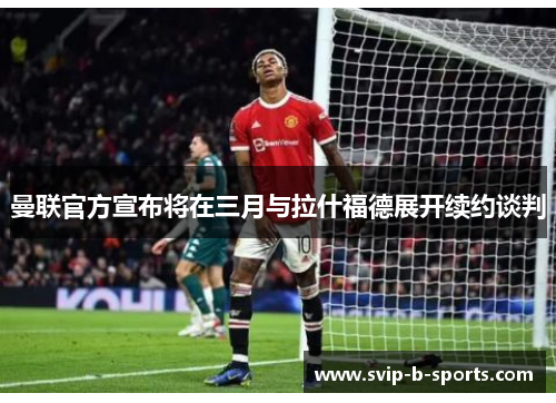 曼联官方宣布将在三月与拉什福德展开续约谈判