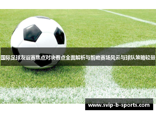 国际足球友谊赛焦点对决看点全面解析与前瞻赛场风云与球队策略较量 国际足球友谊赛焦点对决看点全面解析与前瞻赛场风云与球队策略较量